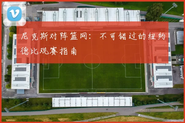 尼克斯对阵篮网:不可错过的纽约德比观赛指南