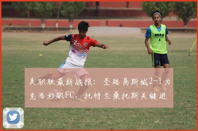 美职联最新战报:圣路易斯城2-1力克洛杉矶FC,托特兰桑托斯关键进球,主队主场强势取分