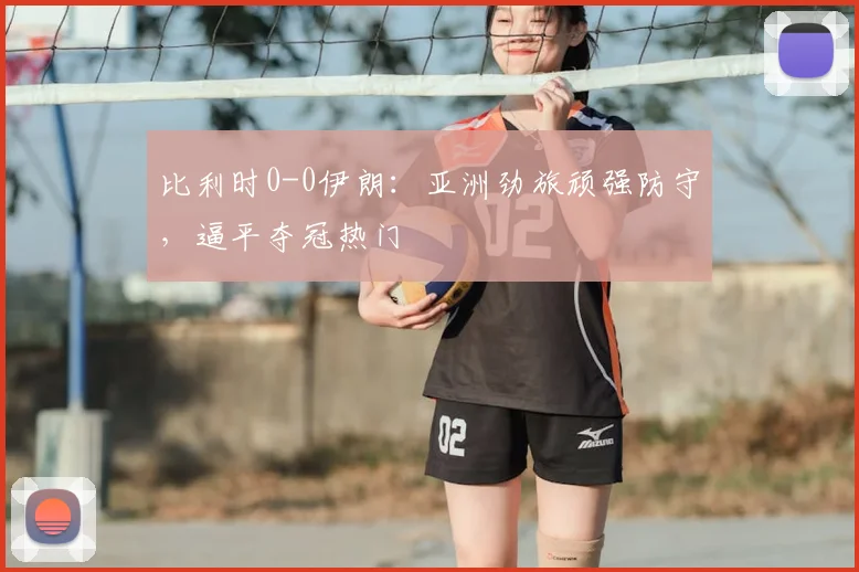 比利时0-0伊朗:亚洲劲旅顽强防守,逼平夺冠热门