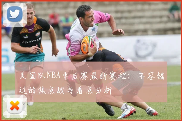 美国队NBA季后赛最新赛程：不容错过的焦点战与看点分析
