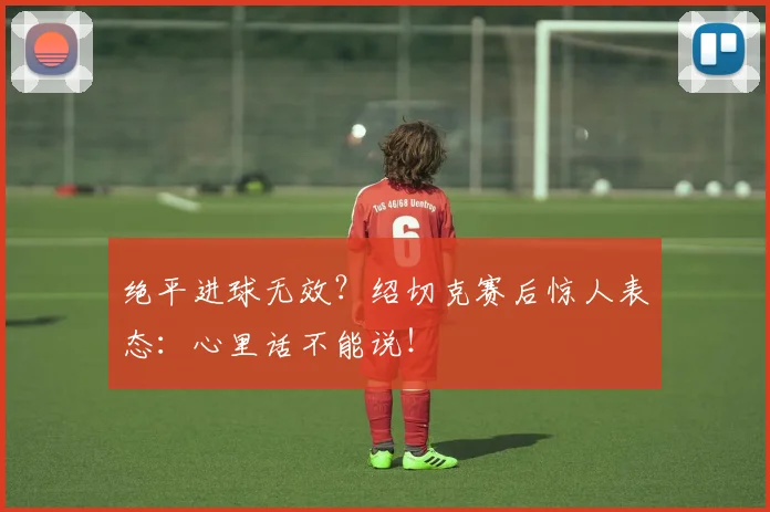 绝平进球无效?绍切克赛后惊人表态:心里话不能说!