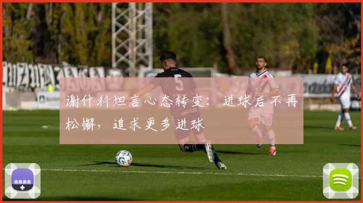 谢什科坦言心态转变:进球后不再松懈,追求更多进球