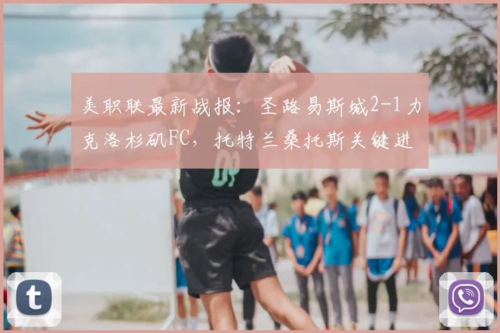 美职联最新战报：圣路易斯城2-1力克洛杉矶FC，托特兰桑托斯关键进球，主队主场强势取分