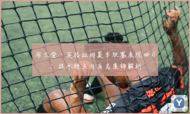 布兰登·英格拉姆夏季联赛表现回顾:技术特点与高光集锦解析