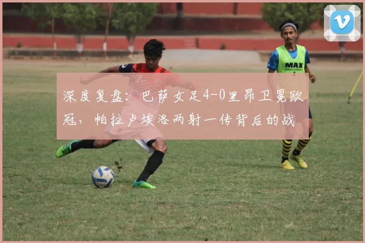 深度复盘:巴萨女足4-0里昂卫冕欧冠,帕拉卢埃洛两射一传背后的战术制胜点