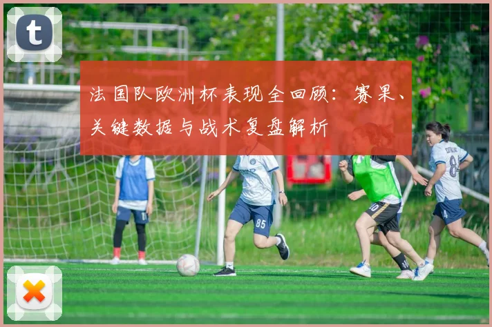 法国队欧洲杯表现全回顾:赛果、关键数据与战术复盘解析