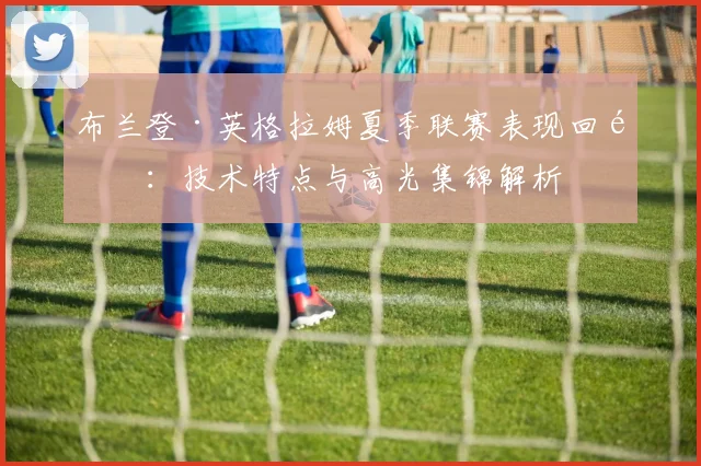 布兰登·英格拉姆夏季联赛表现回顾:技术特点与高光集锦解析