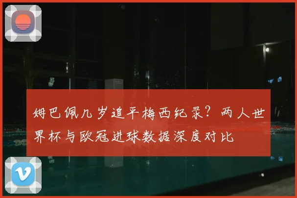 姆巴佩几岁追平梅西纪录？两人世界杯与欧冠进球数据深度对比